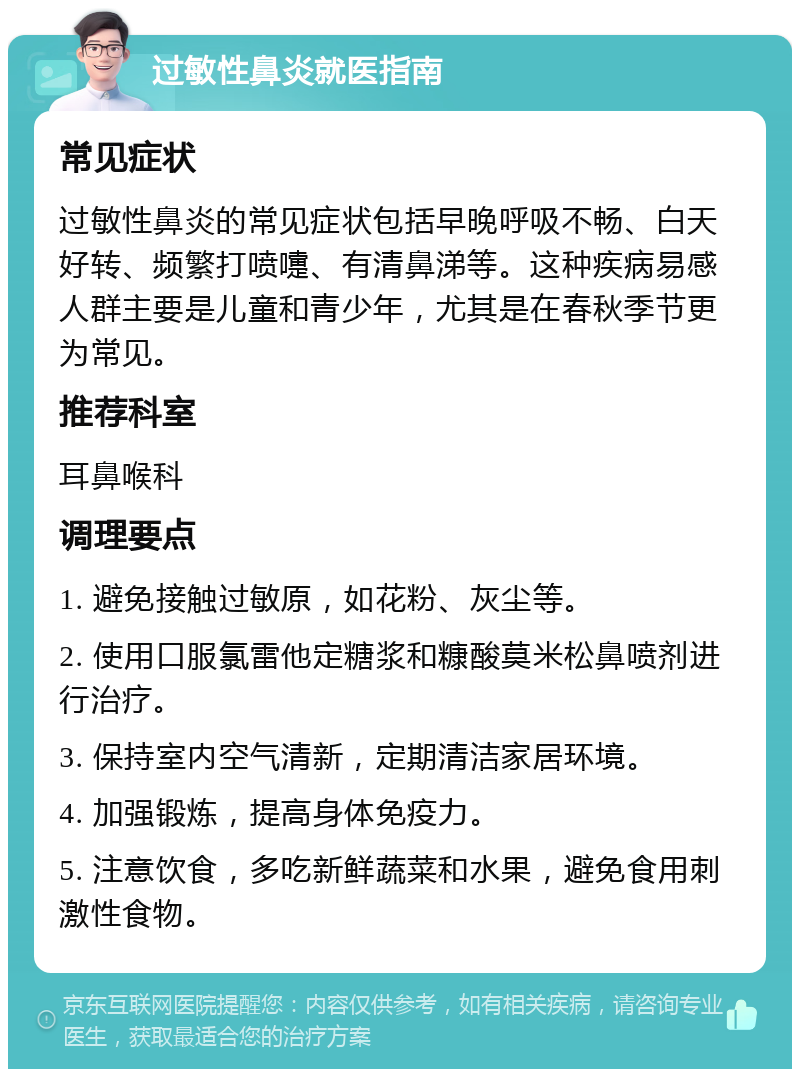 过敏性鼻炎就医指南 常见症状 过敏性鼻炎的常见症状包括早晚呼吸不畅、白天好转、频繁打喷嚏、有清鼻涕等。这种疾病易感人群主要是儿童和青少年，尤其是在春秋季节更为常见。 推荐科室 耳鼻喉科 调理要点 1. 避免接触过敏原，如花粉、灰尘等。 2. 使用口服氯雷他定糖浆和糠酸莫米松鼻喷剂进行治疗。 3. 保持室内空气清新，定期清洁家居环境。 4. 加强锻炼，提高身体免疫力。 5. 注意饮食，多吃新鲜蔬菜和水果，避免食用刺激性食物。