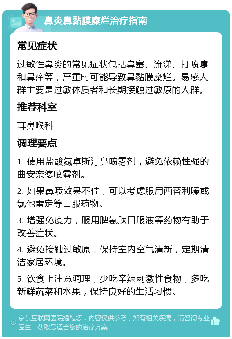 鼻炎鼻黏膜糜烂治疗指南 常见症状 过敏性鼻炎的常见症状包括鼻塞、流涕、打喷嚏和鼻痒等，严重时可能导致鼻黏膜糜烂。易感人群主要是过敏体质者和长期接触过敏原的人群。 推荐科室 耳鼻喉科 调理要点 1. 使用盐酸氮卓斯汀鼻喷雾剂，避免依赖性强的曲安奈德喷雾剂。 2. 如果鼻喷效果不佳，可以考虑服用西替利嗪或氯他雷定等口服药物。 3. 增强免疫力，服用脾氨肽口服液等药物有助于改善症状。 4. 避免接触过敏原，保持室内空气清新，定期清洁家居环境。 5. 饮食上注意调理，少吃辛辣刺激性食物，多吃新鲜蔬菜和水果，保持良好的生活习惯。