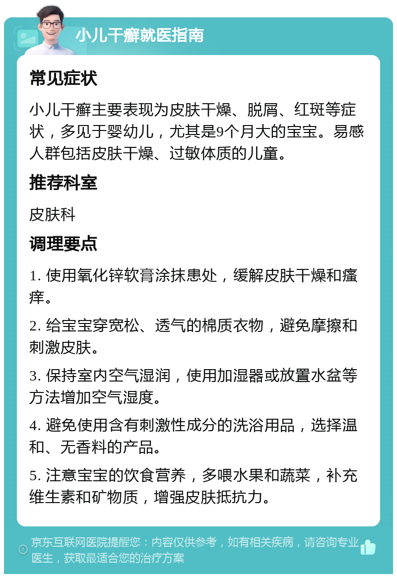 小儿干癣就医指南 常见症状 小儿干癣主要表现为皮肤干燥、脱屑、红斑等症状，多见于婴幼儿，尤其是9个月大的宝宝。易感人群包括皮肤干燥、过敏体质的儿童。 推荐科室 皮肤科 调理要点 1. 使用氧化锌软膏涂抹患处，缓解皮肤干燥和瘙痒。 2. 给宝宝穿宽松、透气的棉质衣物，避免摩擦和刺激皮肤。 3. 保持室内空气湿润，使用加湿器或放置水盆等方法增加空气湿度。 4. 避免使用含有刺激性成分的洗浴用品，选择温和、无香料的产品。 5. 注意宝宝的饮食营养，多喂水果和蔬菜，补充维生素和矿物质，增强皮肤抵抗力。