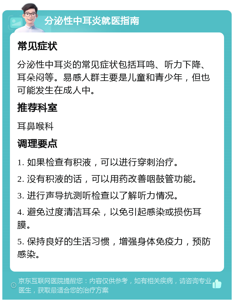 分泌性中耳炎就医指南 常见症状 分泌性中耳炎的常见症状包括耳鸣、听力下降、耳朵闷等。易感人群主要是儿童和青少年，但也可能发生在成人中。 推荐科室 耳鼻喉科 调理要点 1. 如果检查有积液，可以进行穿刺治疗。 2. 没有积液的话，可以用药改善咽鼓管功能。 3. 进行声导抗测听检查以了解听力情况。 4. 避免过度清洁耳朵，以免引起感染或损伤耳膜。 5. 保持良好的生活习惯，增强身体免疫力，预防感染。