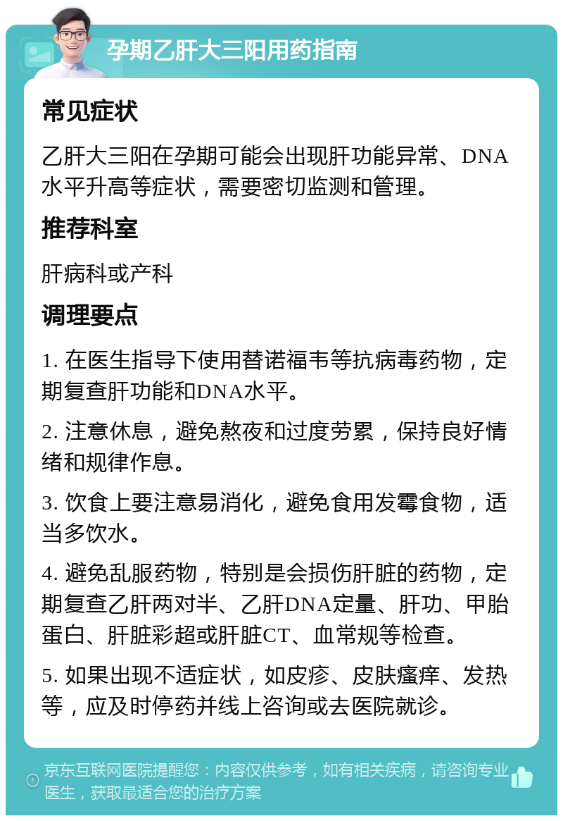 孕期乙肝大三阳用药指南 常见症状 乙肝大三阳在孕期可能会出现肝功能异常、DNA水平升高等症状，需要密切监测和管理。 推荐科室 肝病科或产科 调理要点 1. 在医生指导下使用替诺福韦等抗病毒药物，定期复查肝功能和DNA水平。 2. 注意休息，避免熬夜和过度劳累，保持良好情绪和规律作息。 3. 饮食上要注意易消化，避免食用发霉食物，适当多饮水。 4. 避免乱服药物，特别是会损伤肝脏的药物，定期复查乙肝两对半、乙肝DNA定量、肝功、甲胎蛋白、肝脏彩超或肝脏CT、血常规等检查。 5. 如果出现不适症状，如皮疹、皮肤瘙痒、发热等，应及时停药并线上咨询或去医院就诊。