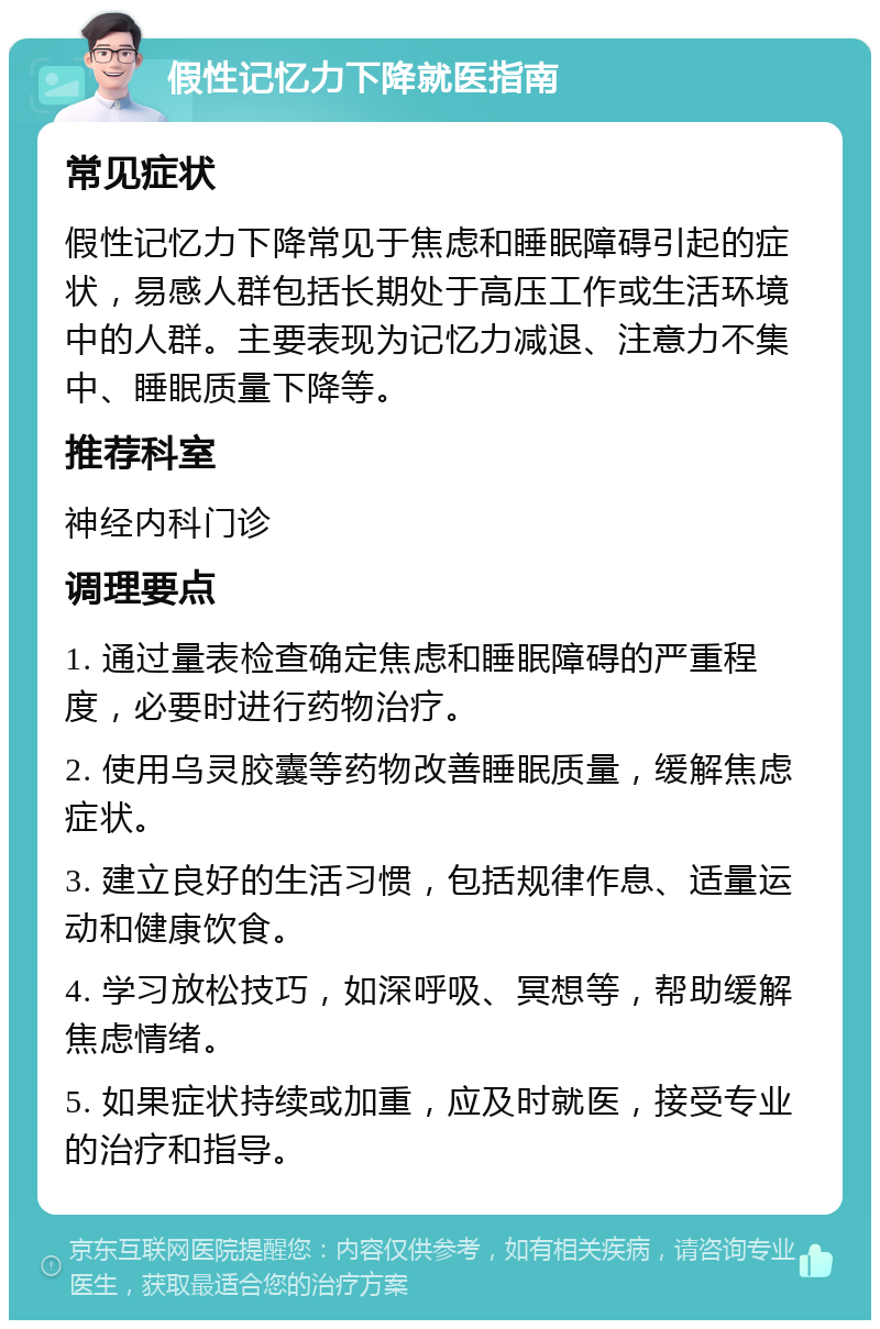 假性记忆力下降就医指南 常见症状 假性记忆力下降常见于焦虑和睡眠障碍引起的症状，易感人群包括长期处于高压工作或生活环境中的人群。主要表现为记忆力减退、注意力不集中、睡眠质量下降等。 推荐科室 神经内科门诊 调理要点 1. 通过量表检查确定焦虑和睡眠障碍的严重程度，必要时进行药物治疗。 2. 使用乌灵胶囊等药物改善睡眠质量，缓解焦虑症状。 3. 建立良好的生活习惯，包括规律作息、适量运动和健康饮食。 4. 学习放松技巧，如深呼吸、冥想等，帮助缓解焦虑情绪。 5. 如果症状持续或加重，应及时就医，接受专业的治疗和指导。