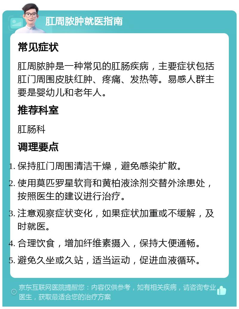 肛周脓肿就医指南 常见症状 肛周脓肿是一种常见的肛肠疾病，主要症状包括肛门周围皮肤红肿、疼痛、发热等。易感人群主要是婴幼儿和老年人。 推荐科室 肛肠科 调理要点 保持肛门周围清洁干燥，避免感染扩散。 使用莫匹罗星软膏和黄柏液涂剂交替外涂患处，按照医生的建议进行治疗。 注意观察症状变化，如果症状加重或不缓解，及时就医。 合理饮食，增加纤维素摄入，保持大便通畅。 避免久坐或久站，适当运动，促进血液循环。