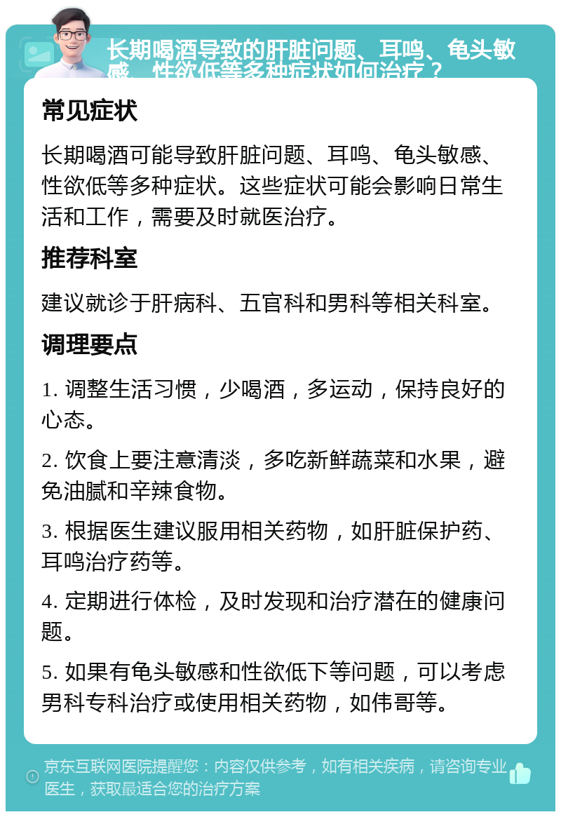 长期喝酒导致的肝脏问题、耳鸣、龟头敏感、性欲低等多种症状如何治疗？ 常见症状 长期喝酒可能导致肝脏问题、耳鸣、龟头敏感、性欲低等多种症状。这些症状可能会影响日常生活和工作，需要及时就医治疗。 推荐科室 建议就诊于肝病科、五官科和男科等相关科室。 调理要点 1. 调整生活习惯，少喝酒，多运动，保持良好的心态。 2. 饮食上要注意清淡，多吃新鲜蔬菜和水果，避免油腻和辛辣食物。 3. 根据医生建议服用相关药物，如肝脏保护药、耳鸣治疗药等。 4. 定期进行体检，及时发现和治疗潜在的健康问题。 5. 如果有龟头敏感和性欲低下等问题，可以考虑男科专科治疗或使用相关药物，如伟哥等。