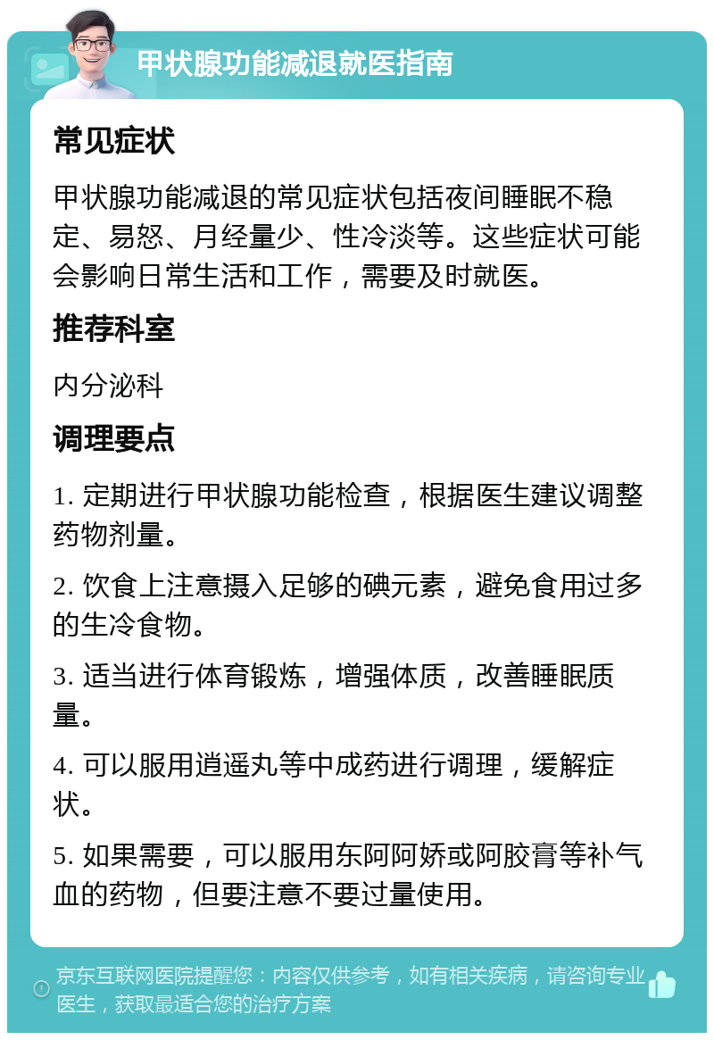 甲状腺功能减退就医指南 常见症状 甲状腺功能减退的常见症状包括夜间睡眠不稳定、易怒、月经量少、性冷淡等。这些症状可能会影响日常生活和工作，需要及时就医。 推荐科室 内分泌科 调理要点 1. 定期进行甲状腺功能检查，根据医生建议调整药物剂量。 2. 饮食上注意摄入足够的碘元素，避免食用过多的生冷食物。 3. 适当进行体育锻炼，增强体质，改善睡眠质量。 4. 可以服用逍遥丸等中成药进行调理，缓解症状。 5. 如果需要，可以服用东阿阿娇或阿胶膏等补气血的药物，但要注意不要过量使用。