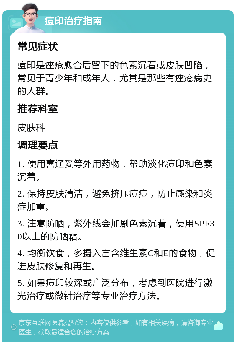 痘印治疗指南 常见症状 痘印是痤疮愈合后留下的色素沉着或皮肤凹陷，常见于青少年和成年人，尤其是那些有痤疮病史的人群。 推荐科室 皮肤科 调理要点 1. 使用喜辽妥等外用药物，帮助淡化痘印和色素沉着。 2. 保持皮肤清洁，避免挤压痘痘，防止感染和炎症加重。 3. 注意防晒，紫外线会加剧色素沉着，使用SPF30以上的防晒霜。 4. 均衡饮食，多摄入富含维生素C和E的食物，促进皮肤修复和再生。 5. 如果痘印较深或广泛分布，考虑到医院进行激光治疗或微针治疗等专业治疗方法。