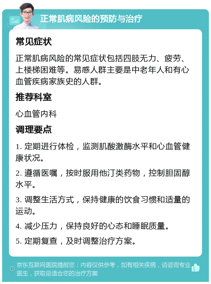 正常肌病风险的预防与治疗 常见症状 正常肌病风险的常见症状包括四肢无力、疲劳、上楼梯困难等。易感人群主要是中老年人和有心血管疾病家族史的人群。 推荐科室 心血管内科 调理要点 1. 定期进行体检，监测肌酸激酶水平和心血管健康状况。 2. 遵循医嘱，按时服用他汀类药物，控制胆固醇水平。 3. 调整生活方式，保持健康的饮食习惯和适量的运动。 4. 减少压力，保持良好的心态和睡眠质量。 5. 定期复查，及时调整治疗方案。