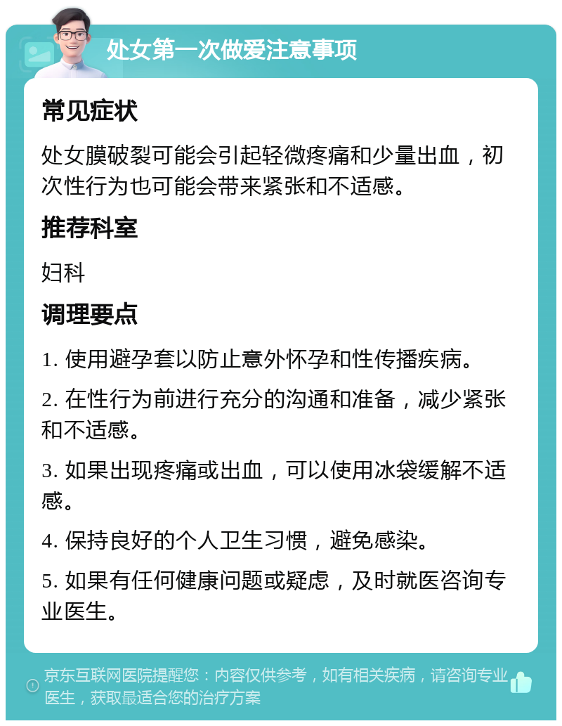 处女第一次做爱注意事项 常见症状 处女膜破裂可能会引起轻微疼痛和少量出血，初次性行为也可能会带来紧张和不适感。 推荐科室 妇科 调理要点 1. 使用避孕套以防止意外怀孕和性传播疾病。 2. 在性行为前进行充分的沟通和准备，减少紧张和不适感。 3. 如果出现疼痛或出血，可以使用冰袋缓解不适感。 4. 保持良好的个人卫生习惯，避免感染。 5. 如果有任何健康问题或疑虑，及时就医咨询专业医生。