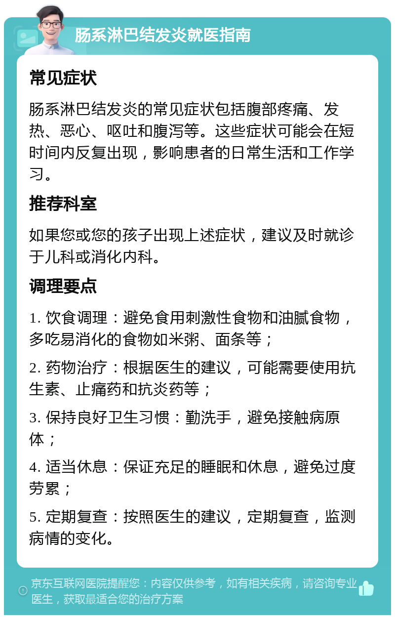 肠系淋巴结发炎就医指南 常见症状 肠系淋巴结发炎的常见症状包括腹部疼痛、发热、恶心、呕吐和腹泻等。这些症状可能会在短时间内反复出现，影响患者的日常生活和工作学习。 推荐科室 如果您或您的孩子出现上述症状，建议及时就诊于儿科或消化内科。 调理要点 1. 饮食调理：避免食用刺激性食物和油腻食物，多吃易消化的食物如米粥、面条等； 2. 药物治疗：根据医生的建议，可能需要使用抗生素、止痛药和抗炎药等； 3. 保持良好卫生习惯：勤洗手，避免接触病原体； 4. 适当休息：保证充足的睡眠和休息，避免过度劳累； 5. 定期复查：按照医生的建议，定期复查，监测病情的变化。