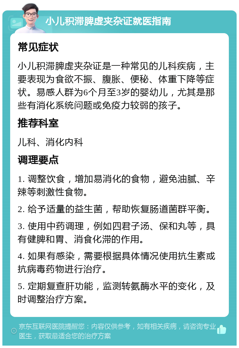 小儿积滞脾虚夹杂证就医指南 常见症状 小儿积滞脾虚夹杂证是一种常见的儿科疾病，主要表现为食欲不振、腹胀、便秘、体重下降等症状。易感人群为6个月至3岁的婴幼儿，尤其是那些有消化系统问题或免疫力较弱的孩子。 推荐科室 儿科、消化内科 调理要点 1. 调整饮食，增加易消化的食物，避免油腻、辛辣等刺激性食物。 2. 给予适量的益生菌，帮助恢复肠道菌群平衡。 3. 使用中药调理，例如四君子汤、保和丸等，具有健脾和胃、消食化滞的作用。 4. 如果有感染，需要根据具体情况使用抗生素或抗病毒药物进行治疗。 5. 定期复查肝功能，监测转氨酶水平的变化，及时调整治疗方案。