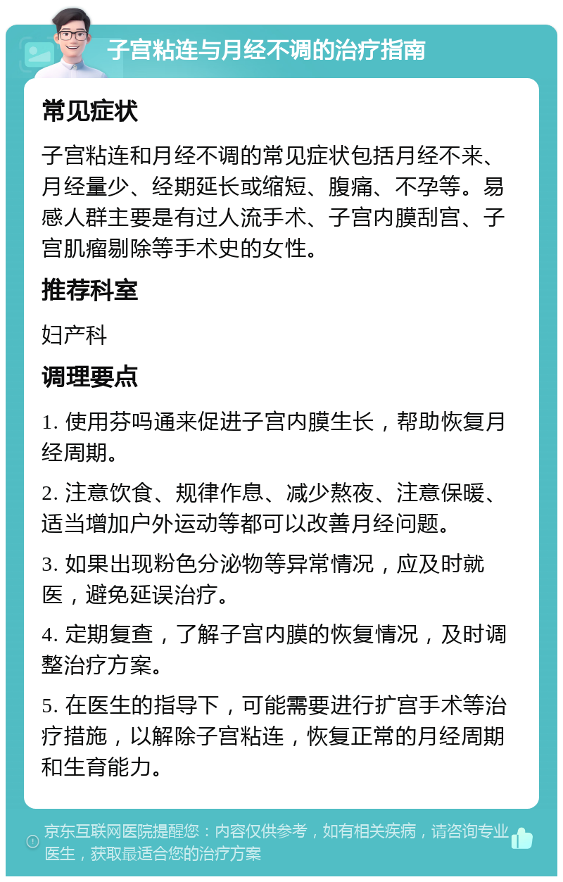 子宫粘连与月经不调的治疗指南 常见症状 子宫粘连和月经不调的常见症状包括月经不来、月经量少、经期延长或缩短、腹痛、不孕等。易感人群主要是有过人流手术、子宫内膜刮宫、子宫肌瘤剔除等手术史的女性。 推荐科室 妇产科 调理要点 1. 使用芬吗通来促进子宫内膜生长，帮助恢复月经周期。 2. 注意饮食、规律作息、减少熬夜、注意保暖、适当增加户外运动等都可以改善月经问题。 3. 如果出现粉色分泌物等异常情况，应及时就医，避免延误治疗。 4. 定期复查，了解子宫内膜的恢复情况，及时调整治疗方案。 5. 在医生的指导下，可能需要进行扩宫手术等治疗措施，以解除子宫粘连，恢复正常的月经周期和生育能力。