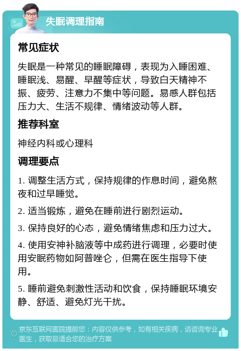 失眠调理指南 常见症状 失眠是一种常见的睡眠障碍，表现为入睡困难、睡眠浅、易醒、早醒等症状，导致白天精神不振、疲劳、注意力不集中等问题。易感人群包括压力大、生活不规律、情绪波动等人群。 推荐科室 神经内科或心理科 调理要点 1. 调整生活方式，保持规律的作息时间，避免熬夜和过早睡觉。 2. 适当锻炼，避免在睡前进行剧烈运动。 3. 保持良好的心态，避免情绪焦虑和压力过大。 4. 使用安神补脑液等中成药进行调理，必要时使用安眠药物如阿普唑仑，但需在医生指导下使用。 5. 睡前避免刺激性活动和饮食，保持睡眠环境安静、舒适、避免灯光干扰。