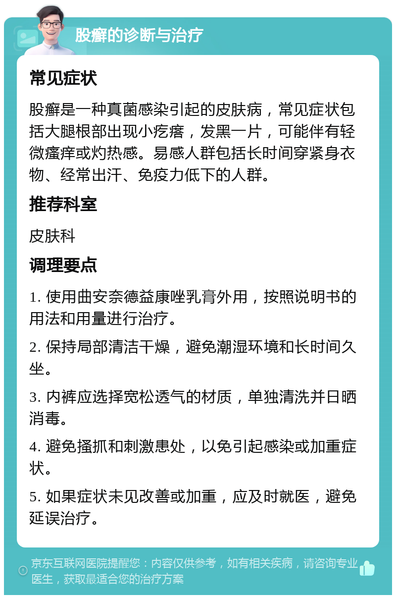 股癣的诊断与治疗 常见症状 股癣是一种真菌感染引起的皮肤病，常见症状包括大腿根部出现小疙瘩，发黑一片，可能伴有轻微瘙痒或灼热感。易感人群包括长时间穿紧身衣物、经常出汗、免疫力低下的人群。 推荐科室 皮肤科 调理要点 1. 使用曲安奈德益康唑乳膏外用，按照说明书的用法和用量进行治疗。 2. 保持局部清洁干燥，避免潮湿环境和长时间久坐。 3. 内裤应选择宽松透气的材质，单独清洗并日晒消毒。 4. 避免搔抓和刺激患处，以免引起感染或加重症状。 5. 如果症状未见改善或加重，应及时就医，避免延误治疗。