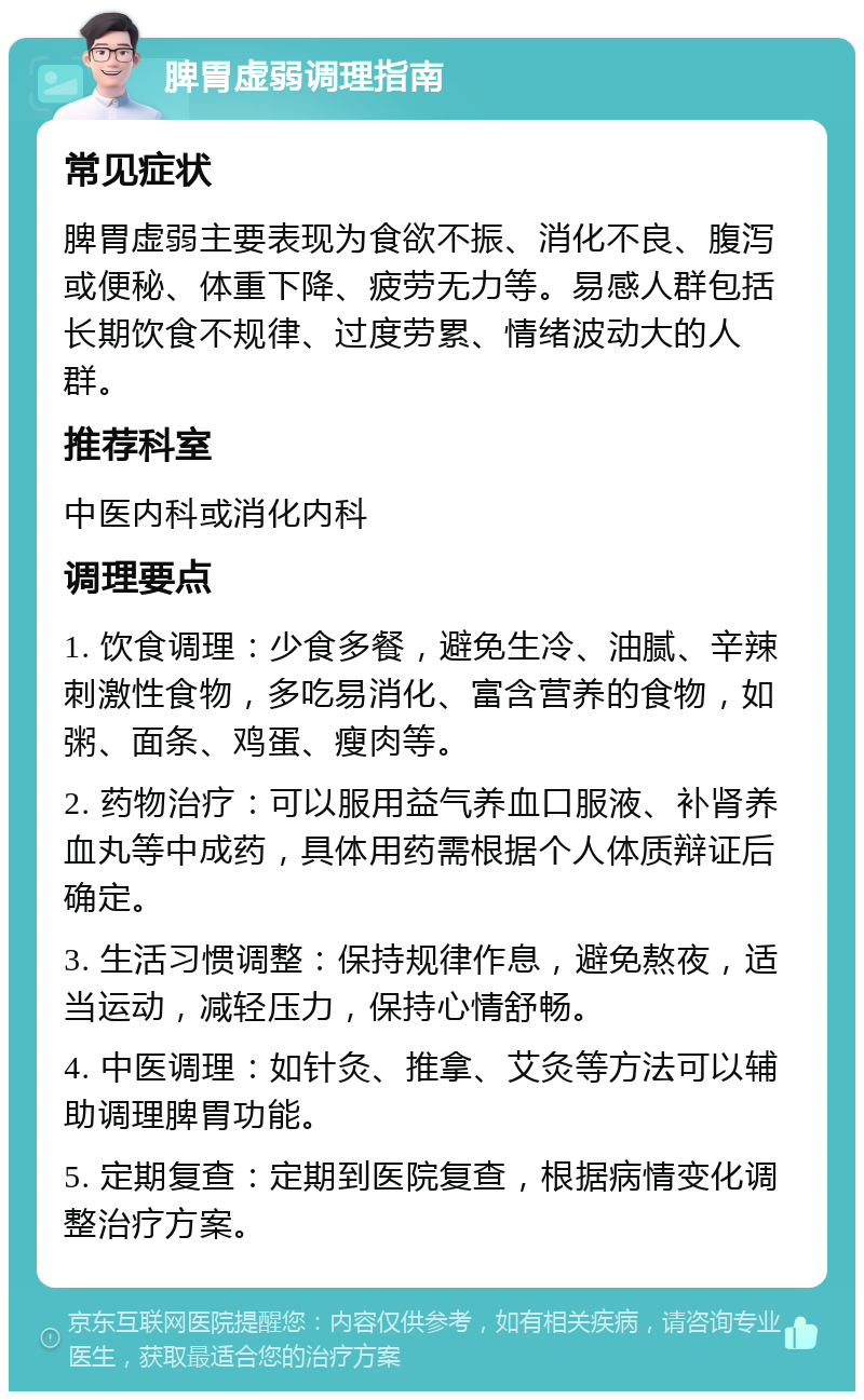 脾胃虚弱调理指南 常见症状 脾胃虚弱主要表现为食欲不振、消化不良、腹泻或便秘、体重下降、疲劳无力等。易感人群包括长期饮食不规律、过度劳累、情绪波动大的人群。 推荐科室 中医内科或消化内科 调理要点 1. 饮食调理：少食多餐，避免生冷、油腻、辛辣刺激性食物，多吃易消化、富含营养的食物，如粥、面条、鸡蛋、瘦肉等。 2. 药物治疗：可以服用益气养血口服液、补肾养血丸等中成药，具体用药需根据个人体质辩证后确定。 3. 生活习惯调整：保持规律作息，避免熬夜，适当运动，减轻压力，保持心情舒畅。 4. 中医调理：如针灸、推拿、艾灸等方法可以辅助调理脾胃功能。 5. 定期复查：定期到医院复查，根据病情变化调整治疗方案。