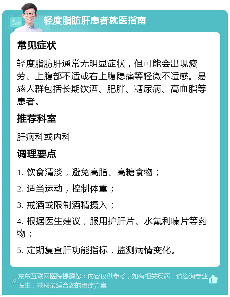 轻度脂肪肝患者就医指南 常见症状 轻度脂肪肝通常无明显症状，但可能会出现疲劳、上腹部不适或右上腹隐痛等轻微不适感。易感人群包括长期饮酒、肥胖、糖尿病、高血脂等患者。 推荐科室 肝病科或内科 调理要点 1. 饮食清淡，避免高脂、高糖食物； 2. 适当运动，控制体重； 3. 戒酒或限制酒精摄入； 4. 根据医生建议，服用护肝片、水氟利嗪片等药物； 5. 定期复查肝功能指标，监测病情变化。