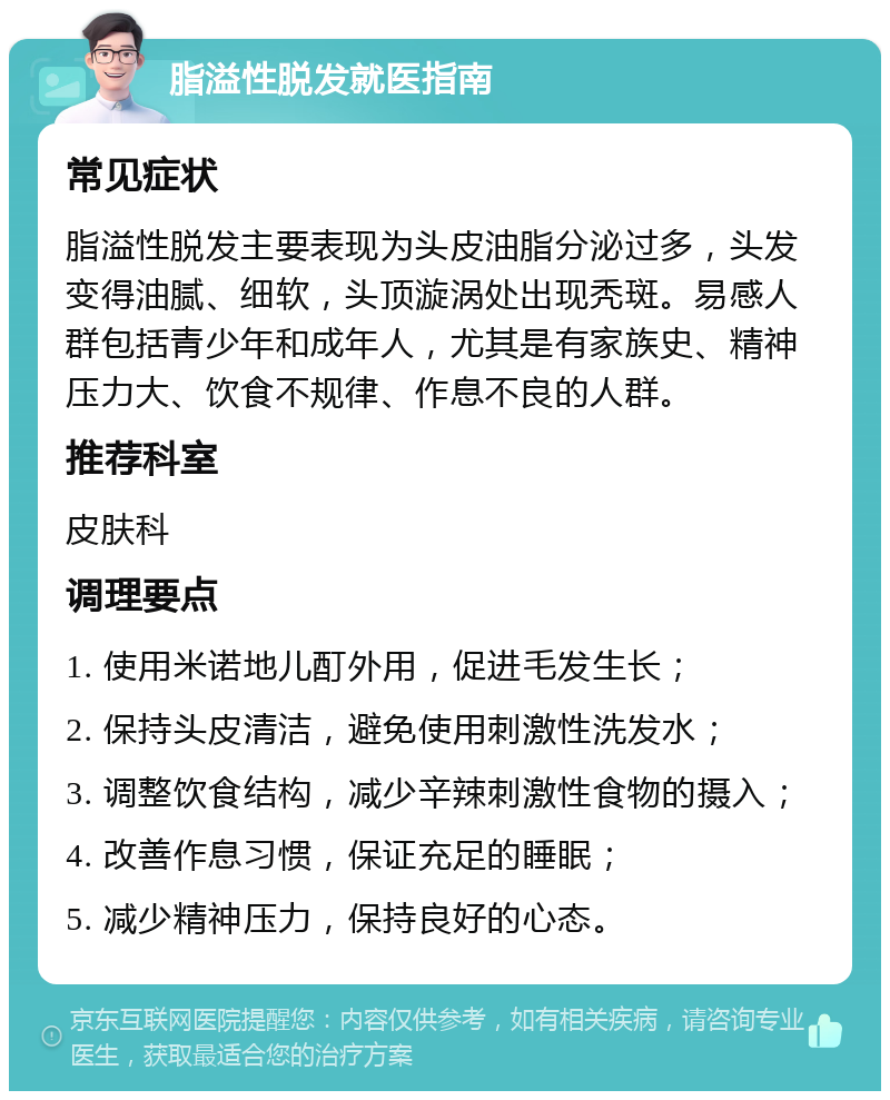 脂溢性脱发就医指南 常见症状 脂溢性脱发主要表现为头皮油脂分泌过多，头发变得油腻、细软，头顶漩涡处出现秃斑。易感人群包括青少年和成年人，尤其是有家族史、精神压力大、饮食不规律、作息不良的人群。 推荐科室 皮肤科 调理要点 1. 使用米诺地儿酊外用，促进毛发生长； 2. 保持头皮清洁，避免使用刺激性洗发水； 3. 调整饮食结构，减少辛辣刺激性食物的摄入； 4. 改善作息习惯，保证充足的睡眠； 5. 减少精神压力，保持良好的心态。