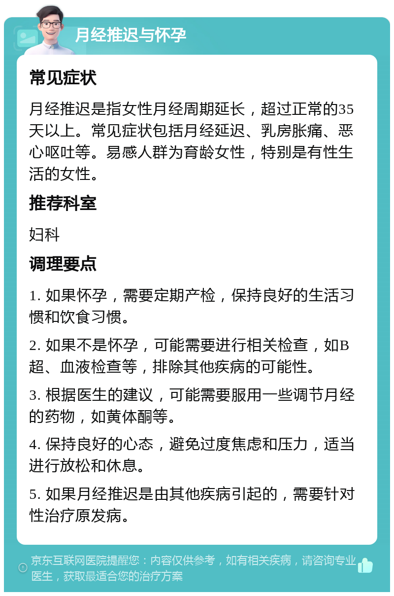 月经推迟与怀孕 常见症状 月经推迟是指女性月经周期延长，超过正常的35天以上。常见症状包括月经延迟、乳房胀痛、恶心呕吐等。易感人群为育龄女性，特别是有性生活的女性。 推荐科室 妇科 调理要点 1. 如果怀孕，需要定期产检，保持良好的生活习惯和饮食习惯。 2. 如果不是怀孕，可能需要进行相关检查，如B超、血液检查等，排除其他疾病的可能性。 3. 根据医生的建议，可能需要服用一些调节月经的药物，如黄体酮等。 4. 保持良好的心态，避免过度焦虑和压力，适当进行放松和休息。 5. 如果月经推迟是由其他疾病引起的，需要针对性治疗原发病。