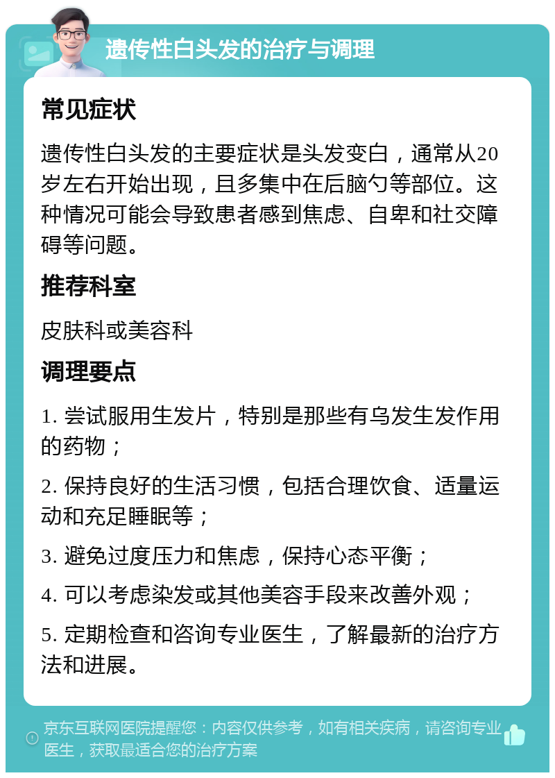 遗传性白头发的治疗与调理 常见症状 遗传性白头发的主要症状是头发变白，通常从20岁左右开始出现，且多集中在后脑勺等部位。这种情况可能会导致患者感到焦虑、自卑和社交障碍等问题。 推荐科室 皮肤科或美容科 调理要点 1. 尝试服用生发片，特别是那些有乌发生发作用的药物； 2. 保持良好的生活习惯，包括合理饮食、适量运动和充足睡眠等； 3. 避免过度压力和焦虑，保持心态平衡； 4. 可以考虑染发或其他美容手段来改善外观； 5. 定期检查和咨询专业医生，了解最新的治疗方法和进展。