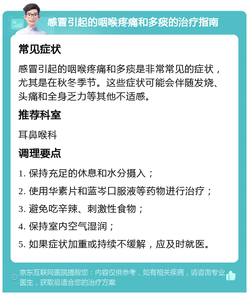 感冒引起的咽喉疼痛和多痰的治疗指南 常见症状 感冒引起的咽喉疼痛和多痰是非常常见的症状，尤其是在秋冬季节。这些症状可能会伴随发烧、头痛和全身乏力等其他不适感。 推荐科室 耳鼻喉科 调理要点 1. 保持充足的休息和水分摄入； 2. 使用华素片和蓝岑口服液等药物进行治疗； 3. 避免吃辛辣、刺激性食物； 4. 保持室内空气湿润； 5. 如果症状加重或持续不缓解，应及时就医。