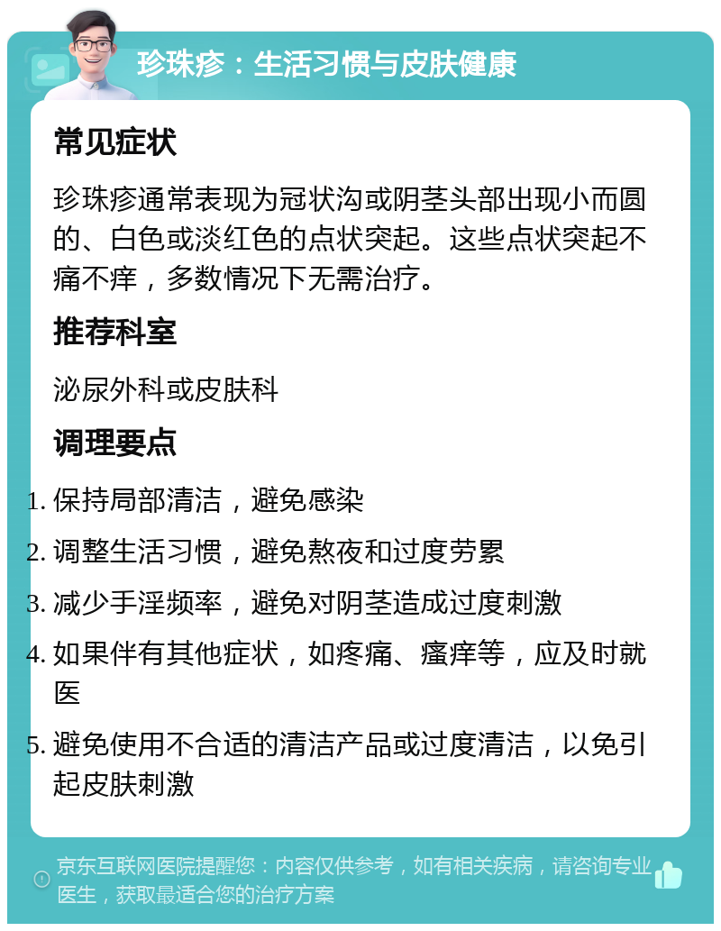 珍珠疹：生活习惯与皮肤健康 常见症状 珍珠疹通常表现为冠状沟或阴茎头部出现小而圆的、白色或淡红色的点状突起。这些点状突起不痛不痒，多数情况下无需治疗。 推荐科室 泌尿外科或皮肤科 调理要点 保持局部清洁，避免感染 调整生活习惯，避免熬夜和过度劳累 减少手淫频率，避免对阴茎造成过度刺激 如果伴有其他症状，如疼痛、瘙痒等，应及时就医 避免使用不合适的清洁产品或过度清洁，以免引起皮肤刺激