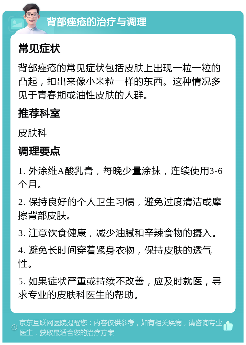 背部痤疮的治疗与调理 常见症状 背部痤疮的常见症状包括皮肤上出现一粒一粒的凸起，扣出来像小米粒一样的东西。这种情况多见于青春期或油性皮肤的人群。 推荐科室 皮肤科 调理要点 1. 外涂维A酸乳膏，每晚少量涂抹，连续使用3-6个月。 2. 保持良好的个人卫生习惯，避免过度清洁或摩擦背部皮肤。 3. 注意饮食健康，减少油腻和辛辣食物的摄入。 4. 避免长时间穿着紧身衣物，保持皮肤的透气性。 5. 如果症状严重或持续不改善，应及时就医，寻求专业的皮肤科医生的帮助。