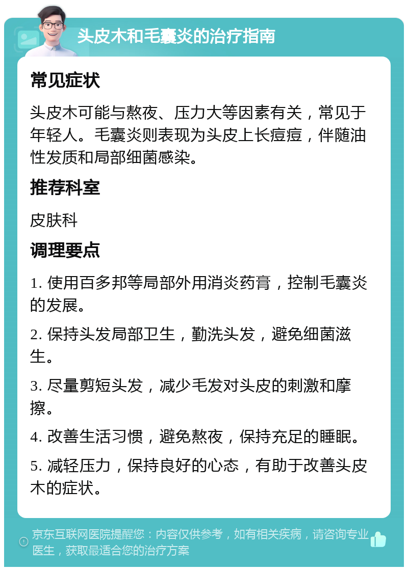 头皮木和毛囊炎的治疗指南 常见症状 头皮木可能与熬夜、压力大等因素有关，常见于年轻人。毛囊炎则表现为头皮上长痘痘，伴随油性发质和局部细菌感染。 推荐科室 皮肤科 调理要点 1. 使用百多邦等局部外用消炎药膏，控制毛囊炎的发展。 2. 保持头发局部卫生，勤洗头发，避免细菌滋生。 3. 尽量剪短头发，减少毛发对头皮的刺激和摩擦。 4. 改善生活习惯，避免熬夜，保持充足的睡眠。 5. 减轻压力，保持良好的心态，有助于改善头皮木的症状。