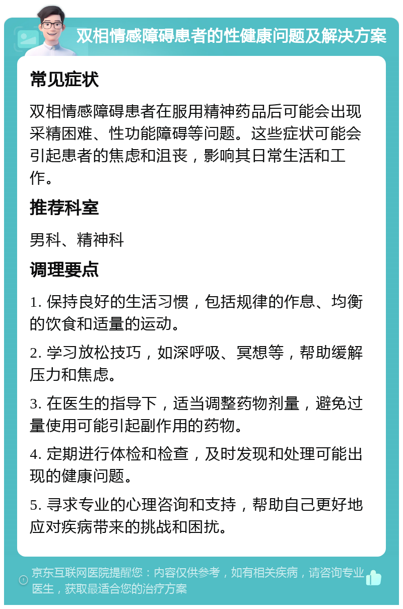 双相情感障碍患者的性健康问题及解决方案 常见症状 双相情感障碍患者在服用精神药品后可能会出现采精困难、性功能障碍等问题。这些症状可能会引起患者的焦虑和沮丧，影响其日常生活和工作。 推荐科室 男科、精神科 调理要点 1. 保持良好的生活习惯，包括规律的作息、均衡的饮食和适量的运动。 2. 学习放松技巧，如深呼吸、冥想等，帮助缓解压力和焦虑。 3. 在医生的指导下，适当调整药物剂量，避免过量使用可能引起副作用的药物。 4. 定期进行体检和检查，及时发现和处理可能出现的健康问题。 5. 寻求专业的心理咨询和支持，帮助自己更好地应对疾病带来的挑战和困扰。