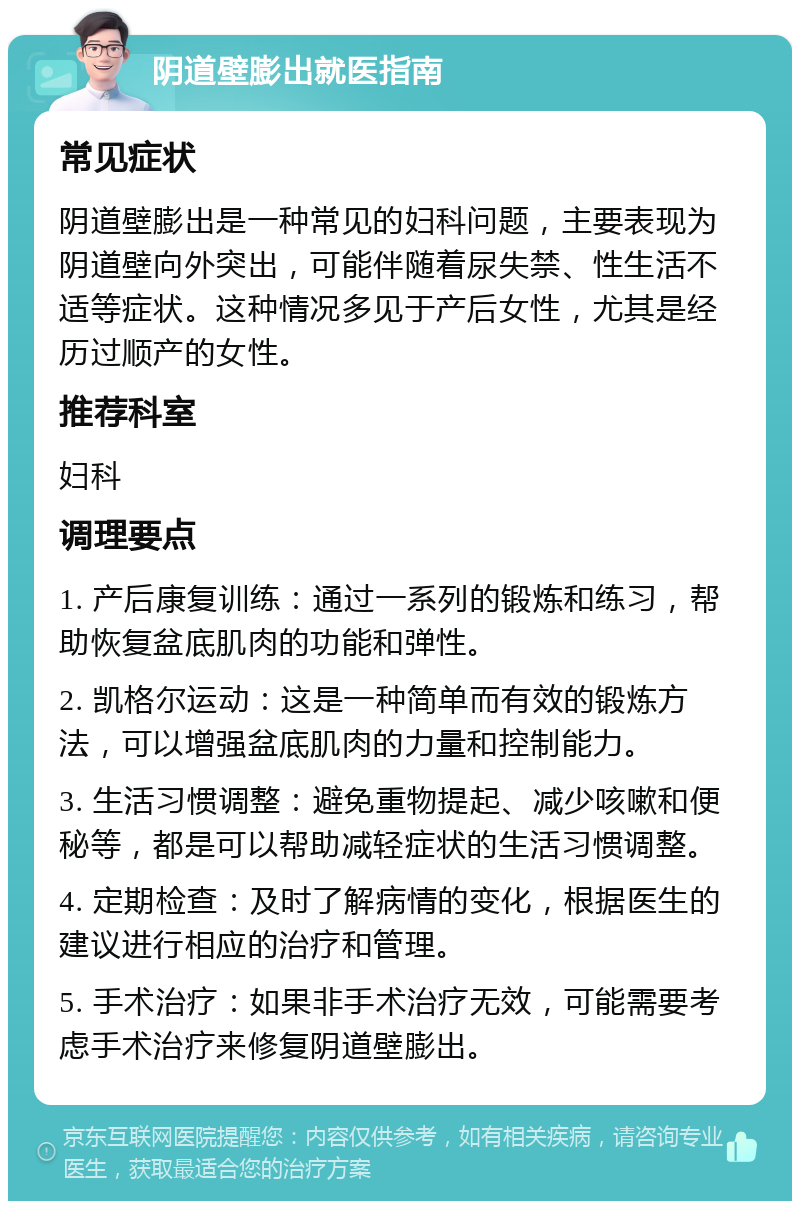 阴道壁膨出就医指南 常见症状 阴道壁膨出是一种常见的妇科问题，主要表现为阴道壁向外突出，可能伴随着尿失禁、性生活不适等症状。这种情况多见于产后女性，尤其是经历过顺产的女性。 推荐科室 妇科 调理要点 1. 产后康复训练：通过一系列的锻炼和练习，帮助恢复盆底肌肉的功能和弹性。 2. 凯格尔运动：这是一种简单而有效的锻炼方法，可以增强盆底肌肉的力量和控制能力。 3. 生活习惯调整：避免重物提起、减少咳嗽和便秘等，都是可以帮助减轻症状的生活习惯调整。 4. 定期检查：及时了解病情的变化，根据医生的建议进行相应的治疗和管理。 5. 手术治疗：如果非手术治疗无效，可能需要考虑手术治疗来修复阴道壁膨出。