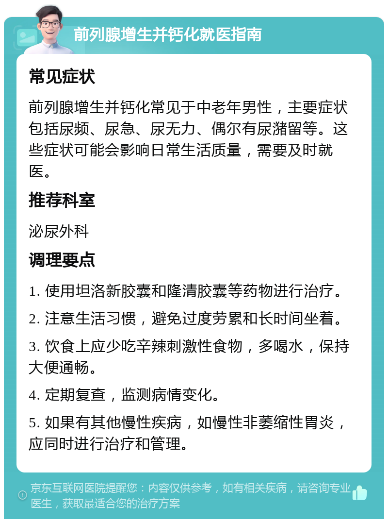 前列腺增生并钙化就医指南 常见症状 前列腺增生并钙化常见于中老年男性，主要症状包括尿频、尿急、尿无力、偶尔有尿潴留等。这些症状可能会影响日常生活质量，需要及时就医。 推荐科室 泌尿外科 调理要点 1. 使用坦洛新胶囊和隆清胶囊等药物进行治疗。 2. 注意生活习惯，避免过度劳累和长时间坐着。 3. 饮食上应少吃辛辣刺激性食物，多喝水，保持大便通畅。 4. 定期复查，监测病情变化。 5. 如果有其他慢性疾病，如慢性非萎缩性胃炎，应同时进行治疗和管理。