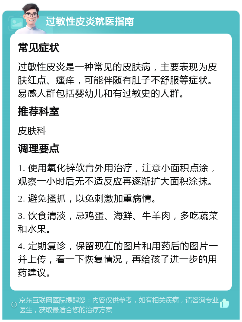 过敏性皮炎就医指南 常见症状 过敏性皮炎是一种常见的皮肤病，主要表现为皮肤红点、瘙痒，可能伴随有肚子不舒服等症状。易感人群包括婴幼儿和有过敏史的人群。 推荐科室 皮肤科 调理要点 1. 使用氧化锌软膏外用治疗，注意小面积点涂，观察一小时后无不适反应再逐渐扩大面积涂抹。 2. 避免搔抓，以免刺激加重病情。 3. 饮食清淡，忌鸡蛋、海鲜、牛羊肉，多吃蔬菜和水果。 4. 定期复诊，保留现在的图片和用药后的图片一并上传，看一下恢复情况，再给孩子进一步的用药建议。