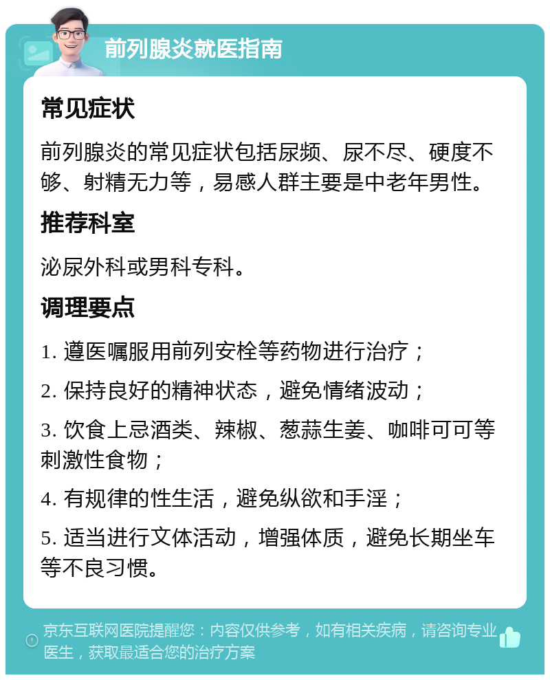 前列腺炎就医指南 常见症状 前列腺炎的常见症状包括尿频、尿不尽、硬度不够、射精无力等，易感人群主要是中老年男性。 推荐科室 泌尿外科或男科专科。 调理要点 1. 遵医嘱服用前列安栓等药物进行治疗； 2. 保持良好的精神状态，避免情绪波动； 3. 饮食上忌酒类、辣椒、葱蒜生姜、咖啡可可等刺激性食物； 4. 有规律的性生活，避免纵欲和手淫； 5. 适当进行文体活动，增强体质，避免长期坐车等不良习惯。