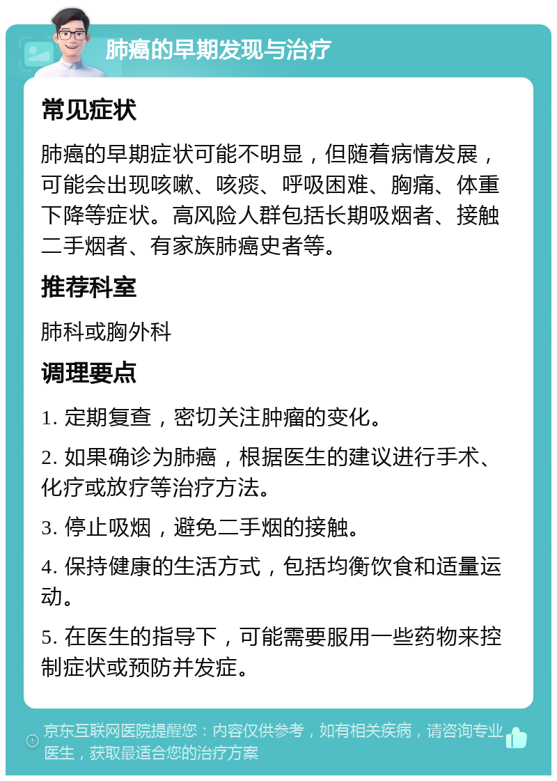 肺癌的早期发现与治疗 常见症状 肺癌的早期症状可能不明显，但随着病情发展，可能会出现咳嗽、咳痰、呼吸困难、胸痛、体重下降等症状。高风险人群包括长期吸烟者、接触二手烟者、有家族肺癌史者等。 推荐科室 肺科或胸外科 调理要点 1. 定期复查，密切关注肿瘤的变化。 2. 如果确诊为肺癌，根据医生的建议进行手术、化疗或放疗等治疗方法。 3. 停止吸烟，避免二手烟的接触。 4. 保持健康的生活方式，包括均衡饮食和适量运动。 5. 在医生的指导下，可能需要服用一些药物来控制症状或预防并发症。