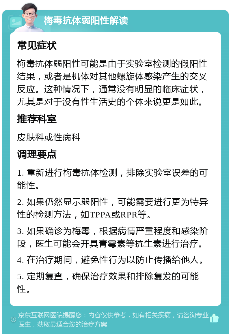 梅毒抗体弱阳性解读 常见症状 梅毒抗体弱阳性可能是由于实验室检测的假阳性结果，或者是机体对其他螺旋体感染产生的交叉反应。这种情况下，通常没有明显的临床症状，尤其是对于没有性生活史的个体来说更是如此。 推荐科室 皮肤科或性病科 调理要点 1. 重新进行梅毒抗体检测，排除实验室误差的可能性。 2. 如果仍然显示弱阳性，可能需要进行更为特异性的检测方法，如TPPA或RPR等。 3. 如果确诊为梅毒，根据病情严重程度和感染阶段，医生可能会开具青霉素等抗生素进行治疗。 4. 在治疗期间，避免性行为以防止传播给他人。 5. 定期复查，确保治疗效果和排除复发的可能性。