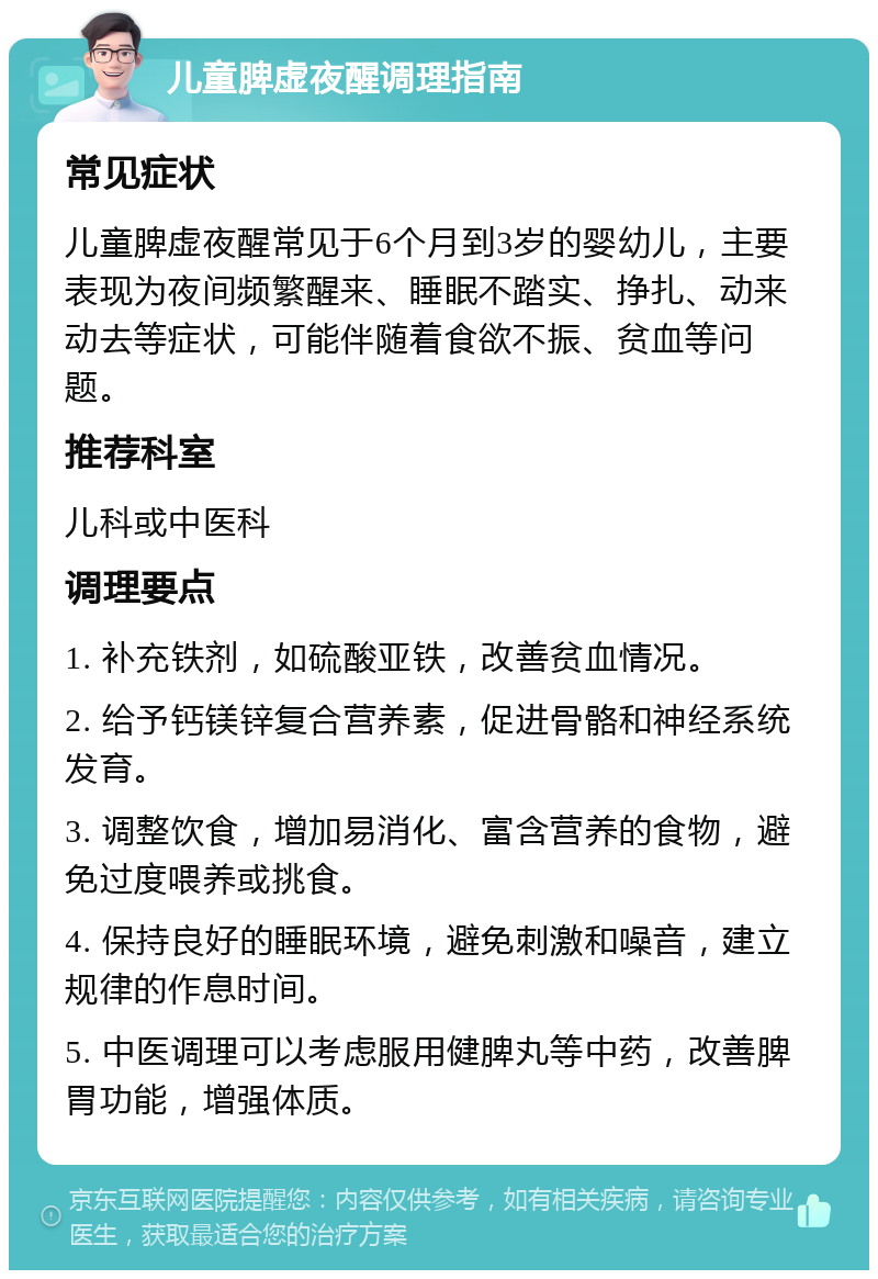 儿童脾虚夜醒调理指南 常见症状 儿童脾虚夜醒常见于6个月到3岁的婴幼儿，主要表现为夜间频繁醒来、睡眠不踏实、挣扎、动来动去等症状，可能伴随着食欲不振、贫血等问题。 推荐科室 儿科或中医科 调理要点 1. 补充铁剂，如硫酸亚铁，改善贫血情况。 2. 给予钙镁锌复合营养素，促进骨骼和神经系统发育。 3. 调整饮食，增加易消化、富含营养的食物，避免过度喂养或挑食。 4. 保持良好的睡眠环境，避免刺激和噪音，建立规律的作息时间。 5. 中医调理可以考虑服用健脾丸等中药，改善脾胃功能，增强体质。