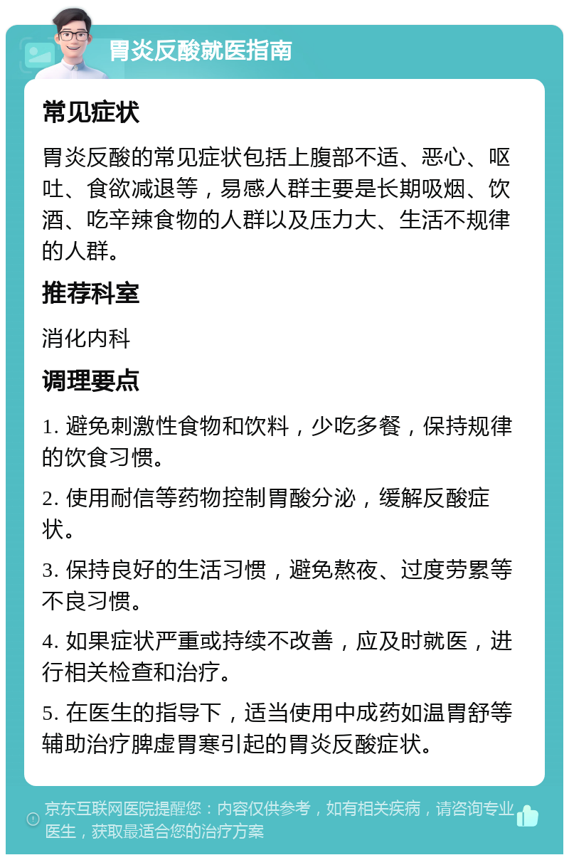 胃炎反酸就医指南 常见症状 胃炎反酸的常见症状包括上腹部不适、恶心、呕吐、食欲减退等，易感人群主要是长期吸烟、饮酒、吃辛辣食物的人群以及压力大、生活不规律的人群。 推荐科室 消化内科 调理要点 1. 避免刺激性食物和饮料，少吃多餐，保持规律的饮食习惯。 2. 使用耐信等药物控制胃酸分泌，缓解反酸症状。 3. 保持良好的生活习惯，避免熬夜、过度劳累等不良习惯。 4. 如果症状严重或持续不改善，应及时就医，进行相关检查和治疗。 5. 在医生的指导下，适当使用中成药如温胃舒等辅助治疗脾虚胃寒引起的胃炎反酸症状。