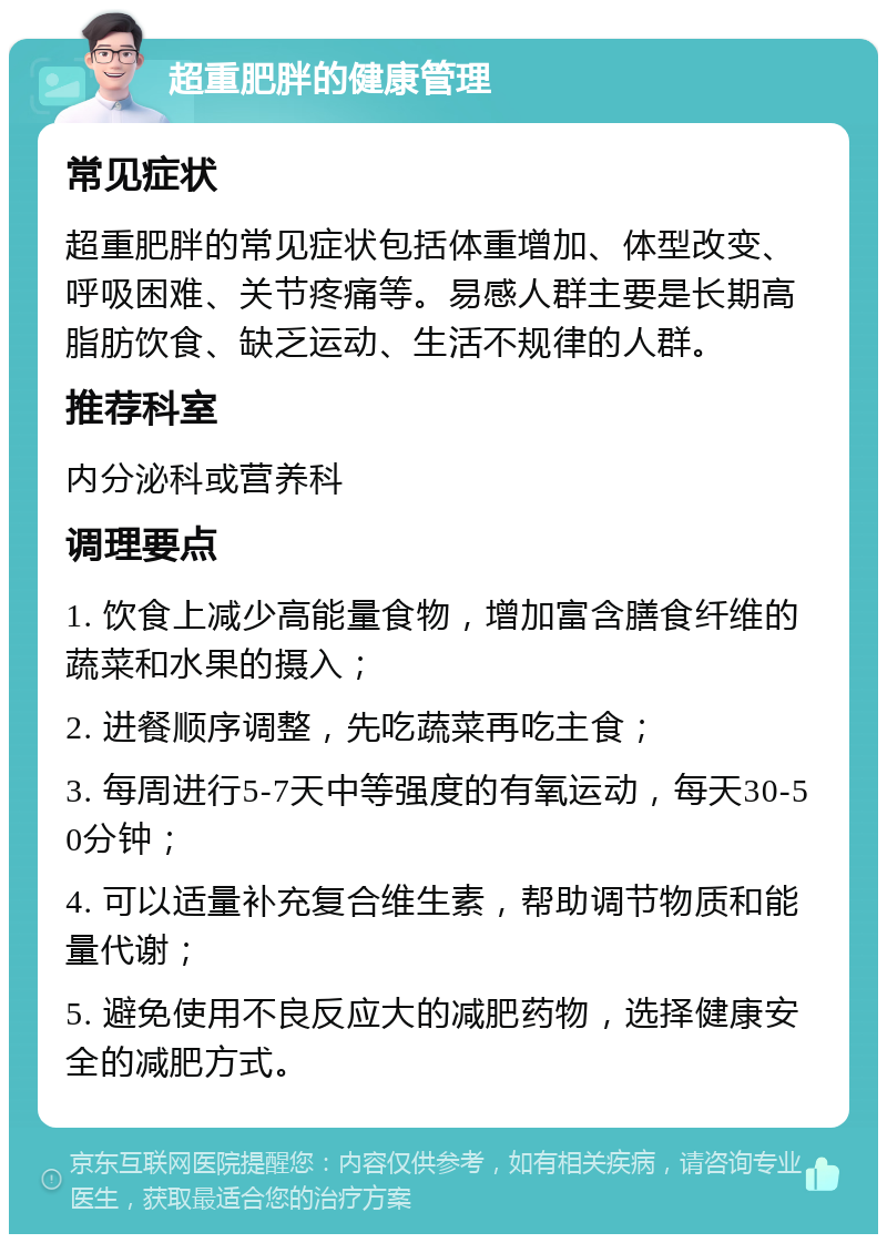 超重肥胖的健康管理 常见症状 超重肥胖的常见症状包括体重增加、体型改变、呼吸困难、关节疼痛等。易感人群主要是长期高脂肪饮食、缺乏运动、生活不规律的人群。 推荐科室 内分泌科或营养科 调理要点 1. 饮食上减少高能量食物，增加富含膳食纤维的蔬菜和水果的摄入； 2. 进餐顺序调整，先吃蔬菜再吃主食； 3. 每周进行5-7天中等强度的有氧运动，每天30-50分钟； 4. 可以适量补充复合维生素，帮助调节物质和能量代谢； 5. 避免使用不良反应大的减肥药物，选择健康安全的减肥方式。