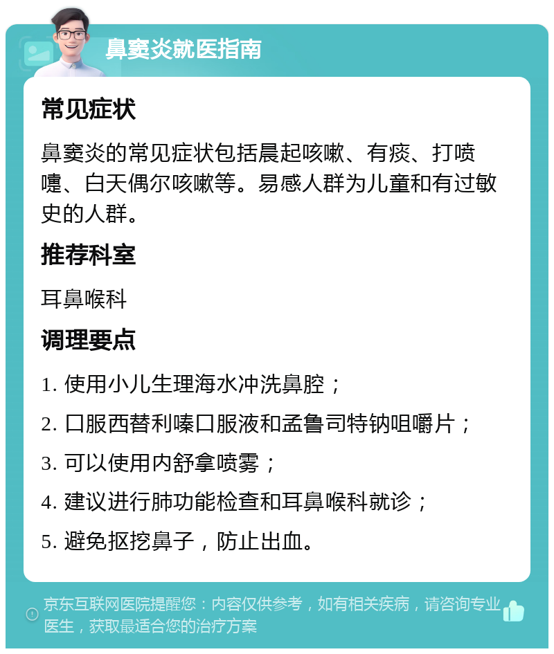 鼻窦炎就医指南 常见症状 鼻窦炎的常见症状包括晨起咳嗽、有痰、打喷嚏、白天偶尔咳嗽等。易感人群为儿童和有过敏史的人群。 推荐科室 耳鼻喉科 调理要点 1. 使用小儿生理海水冲洗鼻腔； 2. 口服西替利嗪口服液和孟鲁司特钠咀嚼片； 3. 可以使用内舒拿喷雾； 4. 建议进行肺功能检查和耳鼻喉科就诊； 5. 避免抠挖鼻子，防止出血。