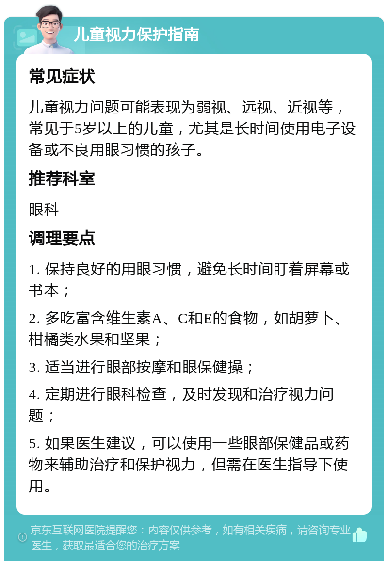 儿童视力保护指南 常见症状 儿童视力问题可能表现为弱视、远视、近视等，常见于5岁以上的儿童，尤其是长时间使用电子设备或不良用眼习惯的孩子。 推荐科室 眼科 调理要点 1. 保持良好的用眼习惯，避免长时间盯着屏幕或书本； 2. 多吃富含维生素A、C和E的食物，如胡萝卜、柑橘类水果和坚果； 3. 适当进行眼部按摩和眼保健操； 4. 定期进行眼科检查，及时发现和治疗视力问题； 5. 如果医生建议，可以使用一些眼部保健品或药物来辅助治疗和保护视力，但需在医生指导下使用。