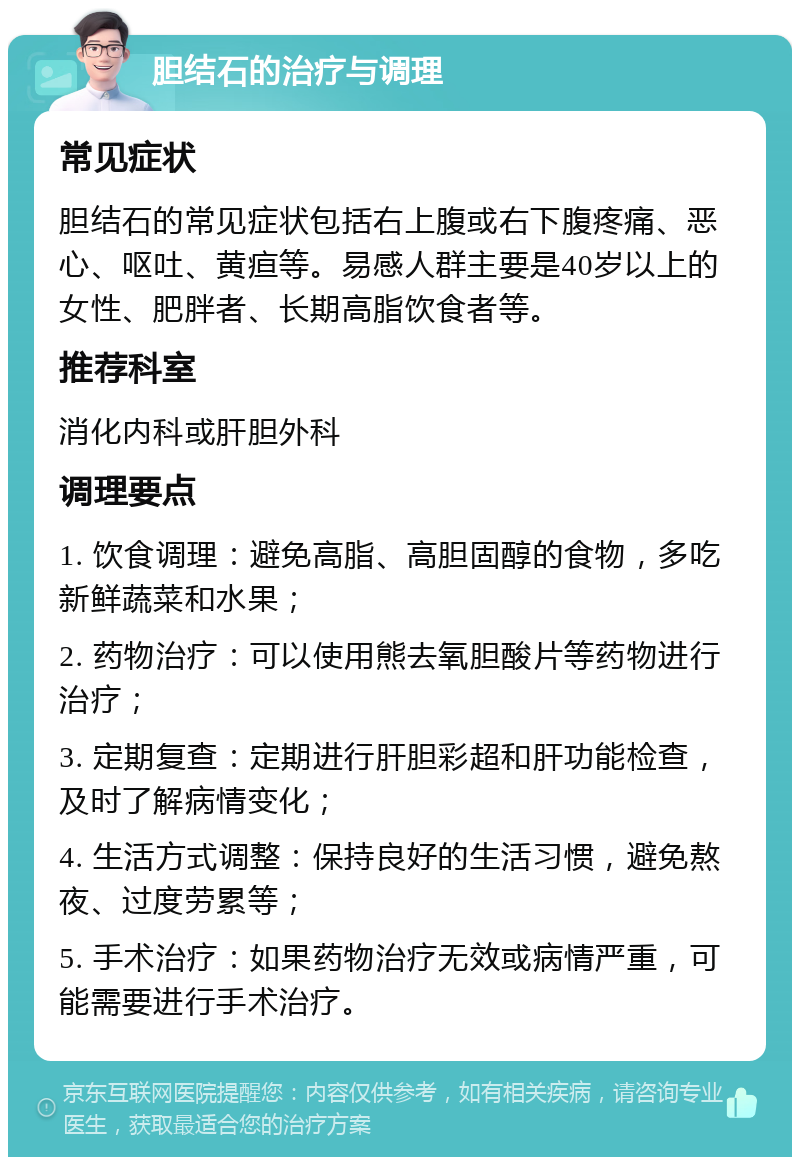 胆结石的治疗与调理 常见症状 胆结石的常见症状包括右上腹或右下腹疼痛、恶心、呕吐、黄疸等。易感人群主要是40岁以上的女性、肥胖者、长期高脂饮食者等。 推荐科室 消化内科或肝胆外科 调理要点 1. 饮食调理：避免高脂、高胆固醇的食物，多吃新鲜蔬菜和水果； 2. 药物治疗：可以使用熊去氧胆酸片等药物进行治疗； 3. 定期复查：定期进行肝胆彩超和肝功能检查，及时了解病情变化； 4. 生活方式调整：保持良好的生活习惯，避免熬夜、过度劳累等； 5. 手术治疗：如果药物治疗无效或病情严重，可能需要进行手术治疗。