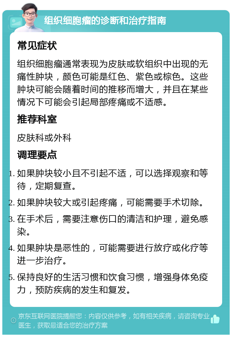 组织细胞瘤的诊断和治疗指南 常见症状 组织细胞瘤通常表现为皮肤或软组织中出现的无痛性肿块，颜色可能是红色、紫色或棕色。这些肿块可能会随着时间的推移而增大，并且在某些情况下可能会引起局部疼痛或不适感。 推荐科室 皮肤科或外科 调理要点 如果肿块较小且不引起不适，可以选择观察和等待，定期复查。 如果肿块较大或引起疼痛，可能需要手术切除。 在手术后，需要注意伤口的清洁和护理，避免感染。 如果肿块是恶性的，可能需要进行放疗或化疗等进一步治疗。 保持良好的生活习惯和饮食习惯，增强身体免疫力，预防疾病的发生和复发。