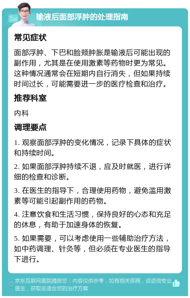 输液后面部浮肿的处理指南 常见症状 面部浮肿、下巴和脸颊肿胀是输液后可能出现的副作用，尤其是在使用激素等药物时更为常见。这种情况通常会在短期内自行消失，但如果持续时间过长，可能需要进一步的医疗检查和治疗。 推荐科室 内科 调理要点 1. 观察面部浮肿的变化情况，记录下具体的症状和持续时间。 2. 如果面部浮肿持续不退，应及时就医，进行详细的检查和诊断。 3. 在医生的指导下，合理使用药物，避免滥用激素等可能引起副作用的药物。 4. 注意饮食和生活习惯，保持良好的心态和充足的休息，有助于加速身体的恢复。 5. 如果需要，可以考虑使用一些辅助治疗方法，如中药调理、针灸等，但必须在专业医生的指导下进行。