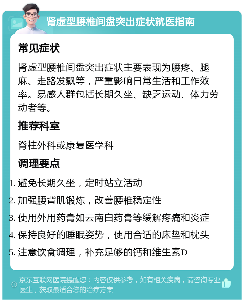 肾虚型腰椎间盘突出症状就医指南 常见症状 肾虚型腰椎间盘突出症状主要表现为腰疼、腿麻、走路发飘等，严重影响日常生活和工作效率。易感人群包括长期久坐、缺乏运动、体力劳动者等。 推荐科室 脊柱外科或康复医学科 调理要点 避免长期久坐，定时站立活动 加强腰背肌锻炼，改善腰椎稳定性 使用外用药膏如云南白药膏等缓解疼痛和炎症 保持良好的睡眠姿势，使用合适的床垫和枕头 注意饮食调理，补充足够的钙和维生素D