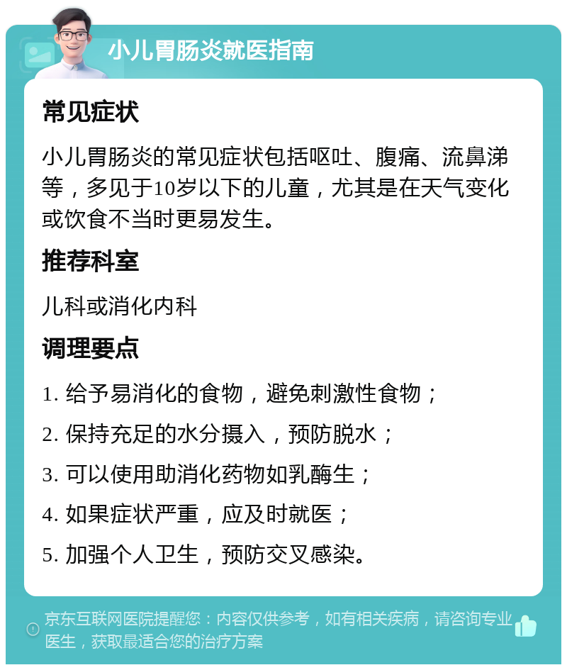 小儿胃肠炎就医指南 常见症状 小儿胃肠炎的常见症状包括呕吐、腹痛、流鼻涕等，多见于10岁以下的儿童，尤其是在天气变化或饮食不当时更易发生。 推荐科室 儿科或消化内科 调理要点 1. 给予易消化的食物，避免刺激性食物； 2. 保持充足的水分摄入，预防脱水； 3. 可以使用助消化药物如乳酶生； 4. 如果症状严重，应及时就医； 5. 加强个人卫生，预防交叉感染。