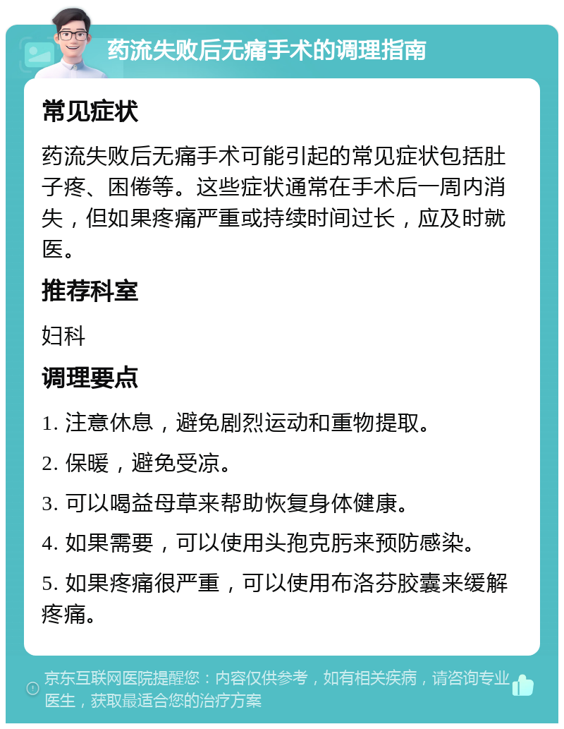 药流失败后无痛手术的调理指南 常见症状 药流失败后无痛手术可能引起的常见症状包括肚子疼、困倦等。这些症状通常在手术后一周内消失，但如果疼痛严重或持续时间过长，应及时就医。 推荐科室 妇科 调理要点 1. 注意休息，避免剧烈运动和重物提取。 2. 保暖，避免受凉。 3. 可以喝益母草来帮助恢复身体健康。 4. 如果需要，可以使用头孢克肟来预防感染。 5. 如果疼痛很严重，可以使用布洛芬胶囊来缓解疼痛。