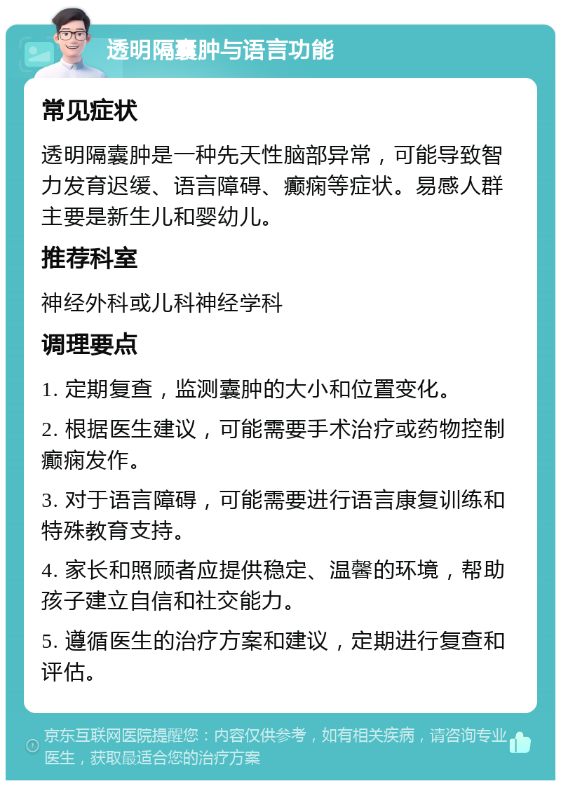 透明隔囊肿与语言功能 常见症状 透明隔囊肿是一种先天性脑部异常，可能导致智力发育迟缓、语言障碍、癫痫等症状。易感人群主要是新生儿和婴幼儿。 推荐科室 神经外科或儿科神经学科 调理要点 1. 定期复查，监测囊肿的大小和位置变化。 2. 根据医生建议，可能需要手术治疗或药物控制癫痫发作。 3. 对于语言障碍，可能需要进行语言康复训练和特殊教育支持。 4. 家长和照顾者应提供稳定、温馨的环境，帮助孩子建立自信和社交能力。 5. 遵循医生的治疗方案和建议，定期进行复查和评估。