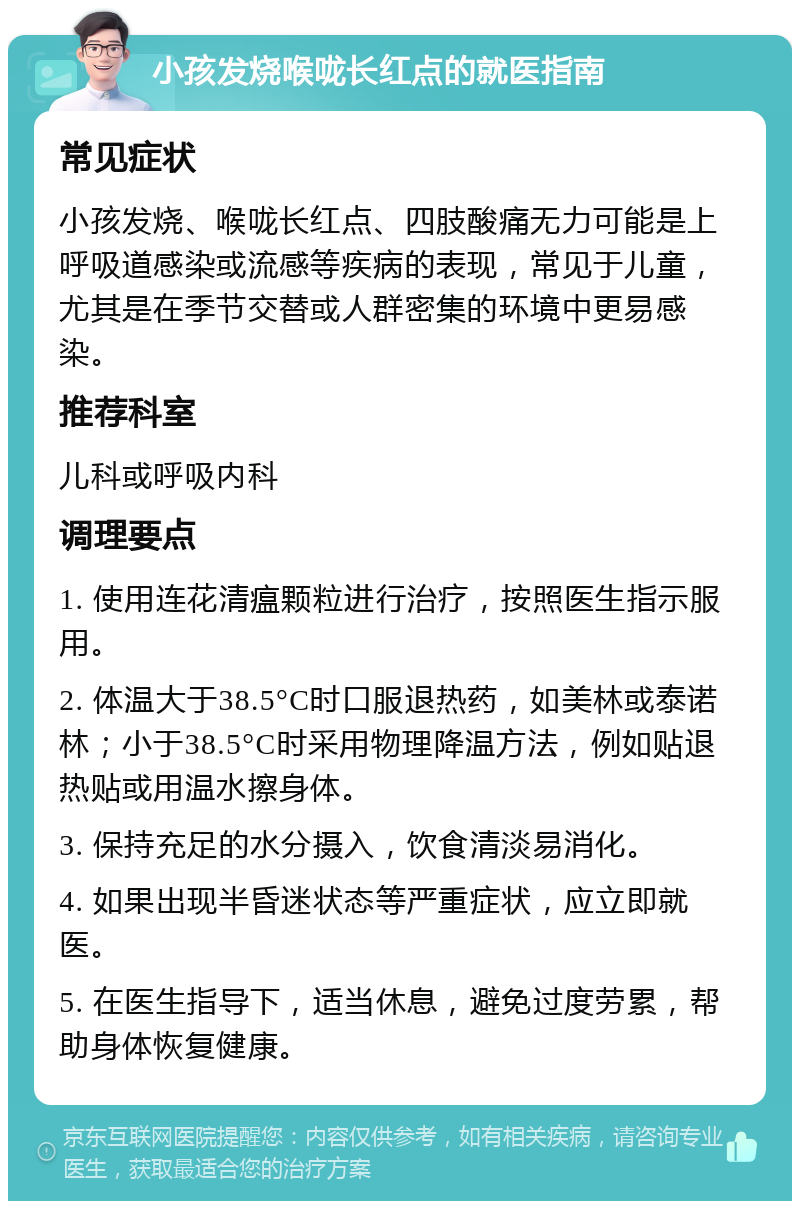 小孩发烧喉咙长红点的就医指南 常见症状 小孩发烧、喉咙长红点、四肢酸痛无力可能是上呼吸道感染或流感等疾病的表现，常见于儿童，尤其是在季节交替或人群密集的环境中更易感染。 推荐科室 儿科或呼吸内科 调理要点 1. 使用连花清瘟颗粒进行治疗，按照医生指示服用。 2. 体温大于38.5°C时口服退热药，如美林或泰诺林；小于38.5°C时采用物理降温方法，例如贴退热贴或用温水擦身体。 3. 保持充足的水分摄入，饮食清淡易消化。 4. 如果出现半昏迷状态等严重症状，应立即就医。 5. 在医生指导下，适当休息，避免过度劳累，帮助身体恢复健康。