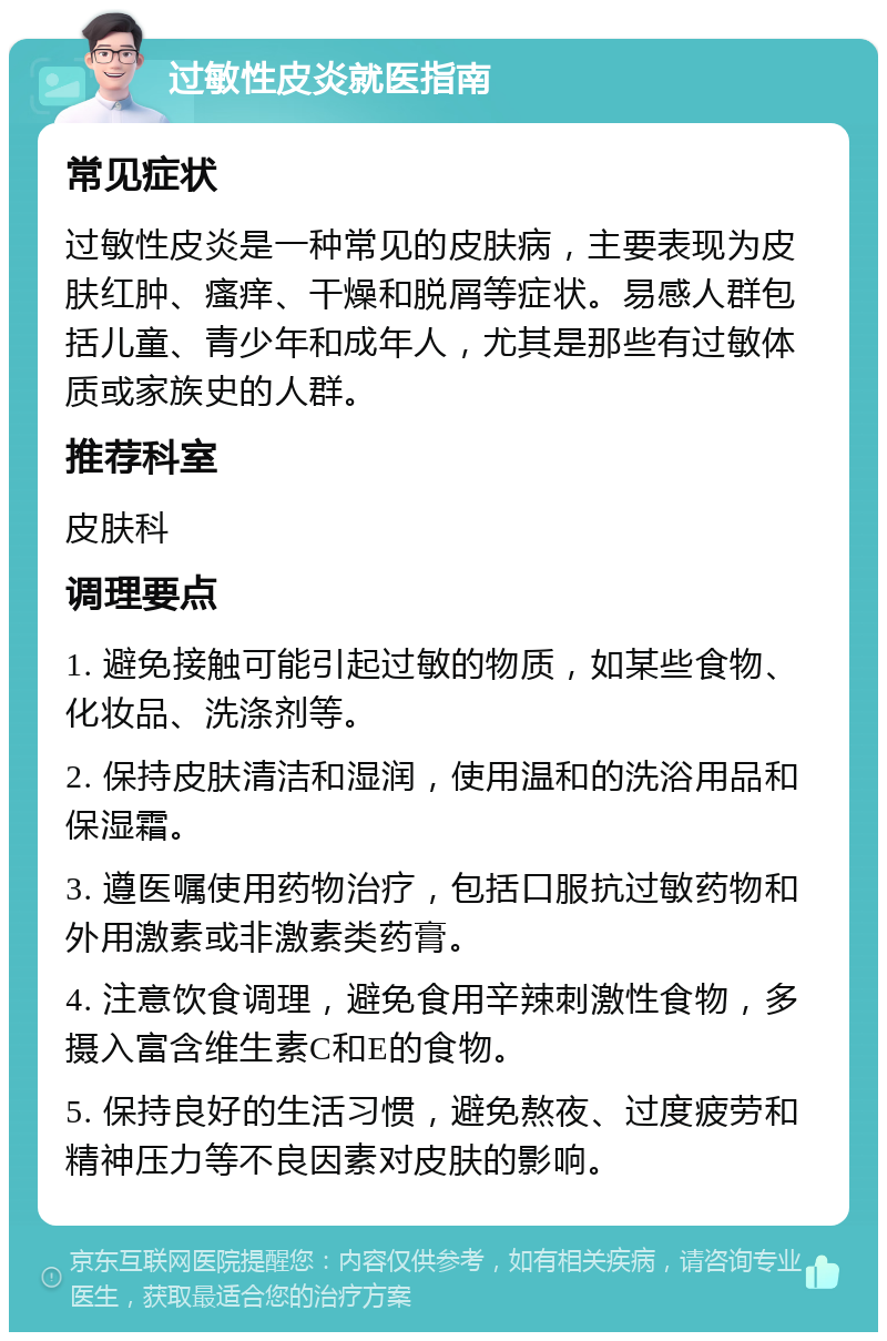 过敏性皮炎就医指南 常见症状 过敏性皮炎是一种常见的皮肤病，主要表现为皮肤红肿、瘙痒、干燥和脱屑等症状。易感人群包括儿童、青少年和成年人，尤其是那些有过敏体质或家族史的人群。 推荐科室 皮肤科 调理要点 1. 避免接触可能引起过敏的物质，如某些食物、化妆品、洗涤剂等。 2. 保持皮肤清洁和湿润，使用温和的洗浴用品和保湿霜。 3. 遵医嘱使用药物治疗，包括口服抗过敏药物和外用激素或非激素类药膏。 4. 注意饮食调理，避免食用辛辣刺激性食物，多摄入富含维生素C和E的食物。 5. 保持良好的生活习惯，避免熬夜、过度疲劳和精神压力等不良因素对皮肤的影响。