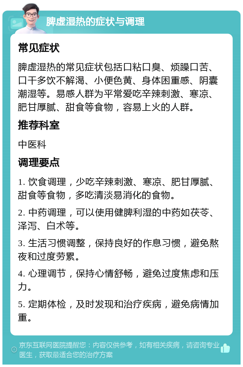 脾虚湿热的症状与调理 常见症状 脾虚湿热的常见症状包括口粘口臭、烦躁口苦、口干多饮不解渴、小便色黄、身体困重感、阴囊潮湿等。易感人群为平常爱吃辛辣刺激、寒凉、肥甘厚腻、甜食等食物，容易上火的人群。 推荐科室 中医科 调理要点 1. 饮食调理，少吃辛辣刺激、寒凉、肥甘厚腻、甜食等食物，多吃清淡易消化的食物。 2. 中药调理，可以使用健脾利湿的中药如茯苓、泽泻、白术等。 3. 生活习惯调整，保持良好的作息习惯，避免熬夜和过度劳累。 4. 心理调节，保持心情舒畅，避免过度焦虑和压力。 5. 定期体检，及时发现和治疗疾病，避免病情加重。