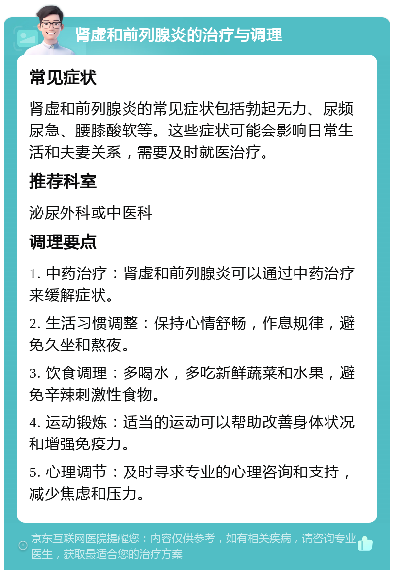 肾虚和前列腺炎的治疗与调理 常见症状 肾虚和前列腺炎的常见症状包括勃起无力、尿频尿急、腰膝酸软等。这些症状可能会影响日常生活和夫妻关系，需要及时就医治疗。 推荐科室 泌尿外科或中医科 调理要点 1. 中药治疗：肾虚和前列腺炎可以通过中药治疗来缓解症状。 2. 生活习惯调整：保持心情舒畅，作息规律，避免久坐和熬夜。 3. 饮食调理：多喝水，多吃新鲜蔬菜和水果，避免辛辣刺激性食物。 4. 运动锻炼：适当的运动可以帮助改善身体状况和增强免疫力。 5. 心理调节：及时寻求专业的心理咨询和支持，减少焦虑和压力。