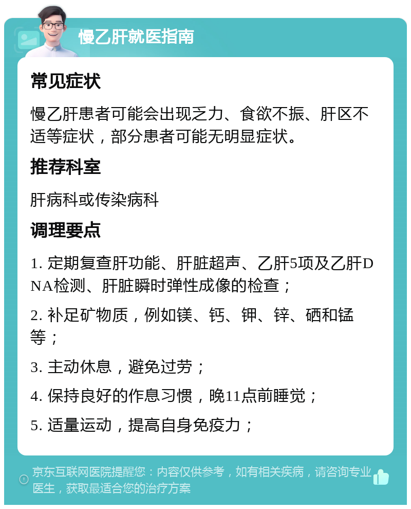 慢乙肝就医指南 常见症状 慢乙肝患者可能会出现乏力、食欲不振、肝区不适等症状，部分患者可能无明显症状。 推荐科室 肝病科或传染病科 调理要点 1. 定期复查肝功能、肝脏超声、乙肝5项及乙肝DNA检测、肝脏瞬时弹性成像的检查； 2. 补足矿物质，例如镁、钙、钾、锌、硒和锰等； 3. 主动休息，避免过劳； 4. 保持良好的作息习惯，晚11点前睡觉； 5. 适量运动，提高自身免疫力；